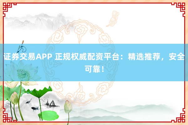 证券交易APP 正规权威配资平台：精选推荐，安全可靠！