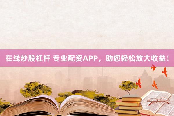 在线炒股杠杆 专业配资APP，助您轻松放大收益！