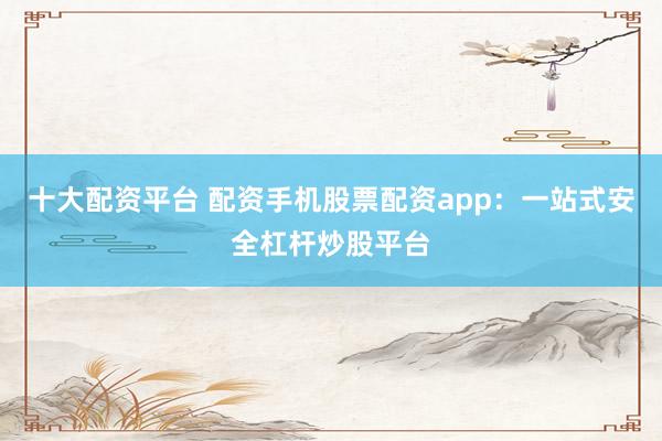 十大配资平台 配资手机股票配资app：一站式安全杠杆炒股平台