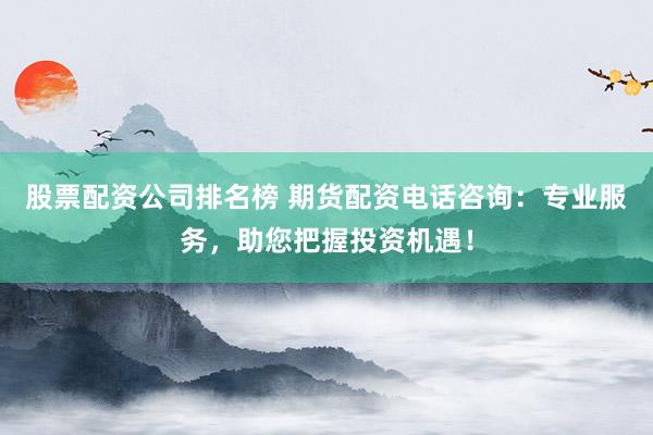 股票配资公司排名榜 期货配资电话咨询：专业服务，助您把握投资机遇！