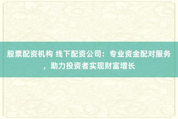 股票配资机构 线下配资公司:专业资金配对服务,助力投资者实现财富增长