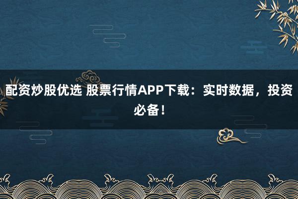 配资炒股优选 股票行情APP下载：实时数据，投资必备！