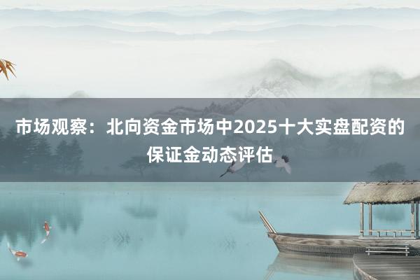 市场观察：北向资金市场中2025十大实盘配资的保证金动态评估