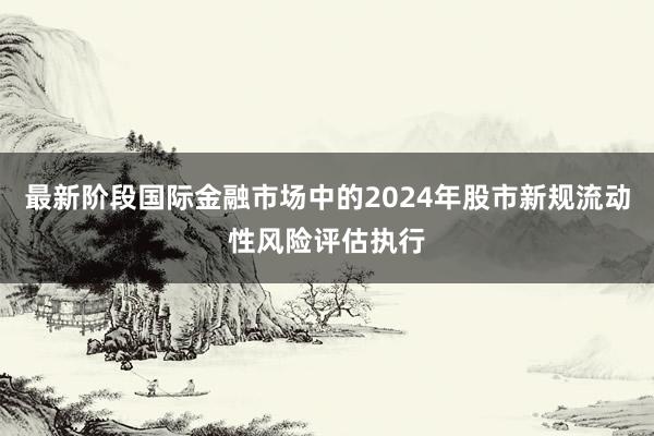 最新阶段国际金融市场中的2024年股市新规流动性风险评估执行