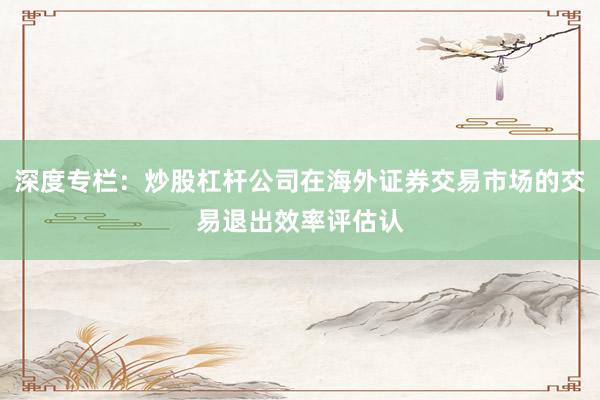 深度专栏:炒股杠杆公司在海外证券交易市场的交易退出效率评估认