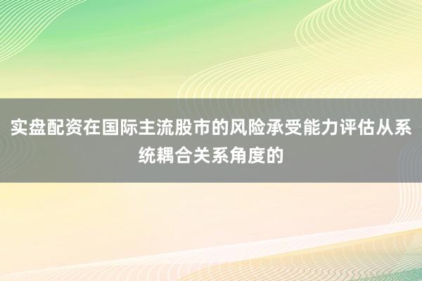 实盘配资在国际主流股市的风险承受能力评估从系统耦合关系角度的
