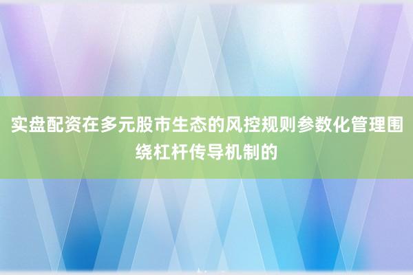 实盘配资在多元股市生态的风控规则参数化管理围绕杠杆传导机制的