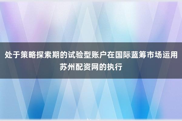 处于策略探索期的试验型账户在国际蓝筹市场运用苏州配资网的执行