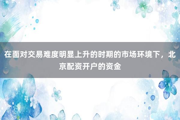 在面对交易难度明显上升的时期的市场环境下，北京配资开户的资金